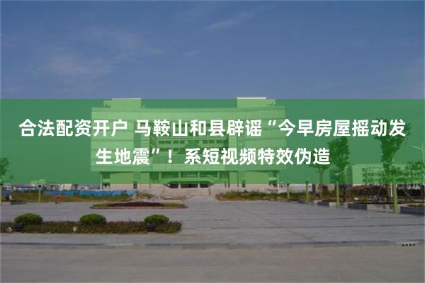 合法配资开户 马鞍山和县辟谣“今早房屋摇动发生地震”！系短视频特效伪造
