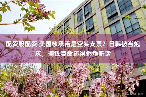 配资股配资 美国核承诺是空头支票？日韩被当炮灰，掏钱卖命还得乖乖听话