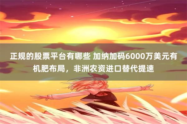 正规的股票平台有哪些 加纳加码6000万美元有机肥布局，非洲农资进口替代提速