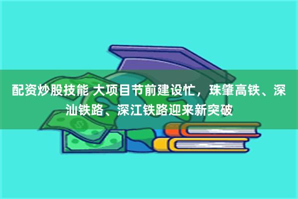 配资炒股技能 大项目节前建设忙,珠肇高铁、深汕铁路、深江铁路迎来新突破