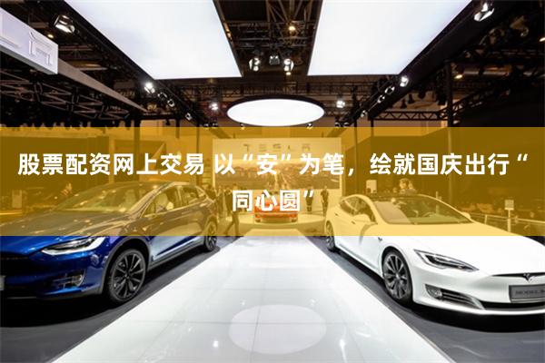 股票配资网上交易 以“安”为笔，绘就国庆出行“同心圆”