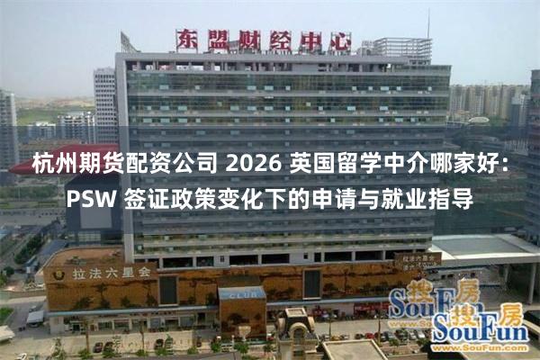杭州期货配资公司 2026 英国留学中介哪家好：PSW 签证政策变化下的申请与就业指导