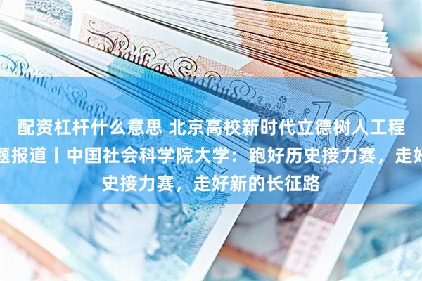 配资杠杆什么意思 北京高校新时代立德树人工程创新实践专题报道丨中国社会科学院大学：跑好历史接力赛，走好新的长征路