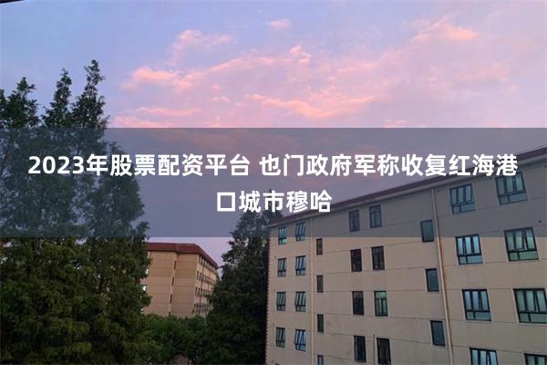 2023年股票配资平台 也门政府军称收复红海港口城市穆哈