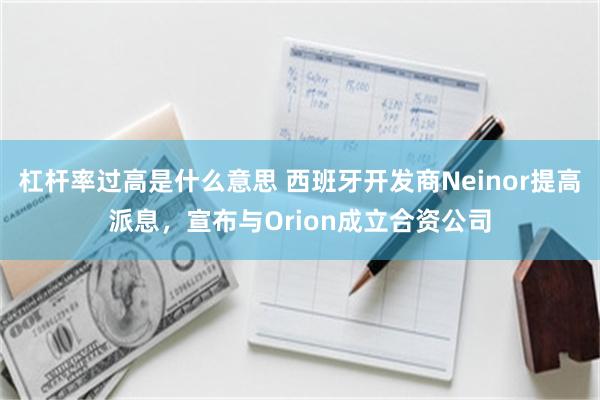 杠杆率过高是什么意思 西班牙开发商Neinor提高派息，宣布与Orion成立合资公司