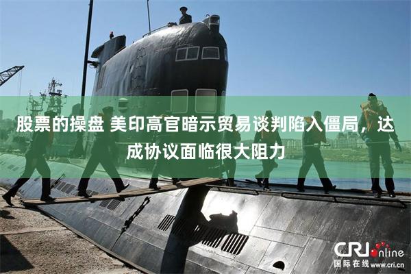 股票的操盘 美印高官暗示贸易谈判陷入僵局，达成协议面临很大阻力