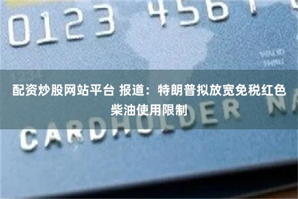 配资炒股网站平台 报道：特朗普拟放宽免税红色柴油使用限制