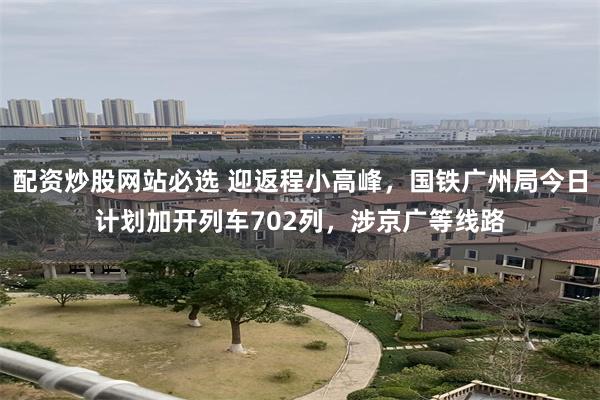 配资炒股网站必选 迎返程小高峰，国铁广州局今日计划加开列车702列，涉京广等线路