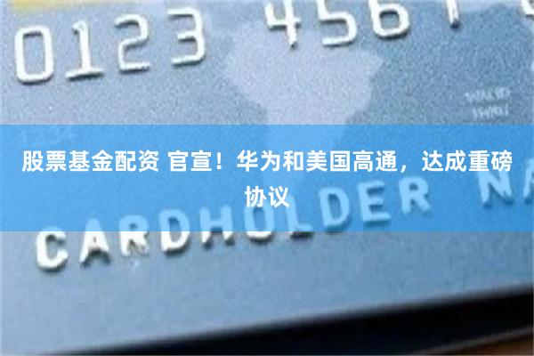 股票基金配资 官宣！华为和美国高通，达成重磅协议