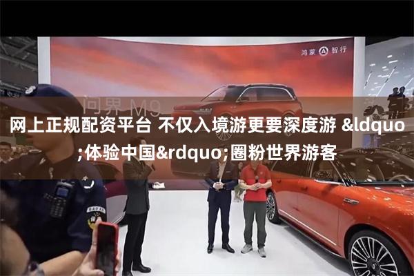 网上正规配资平台 不仅入境游更要深度游 &ldquo;体验中国&rdquo;圈粉世界游客