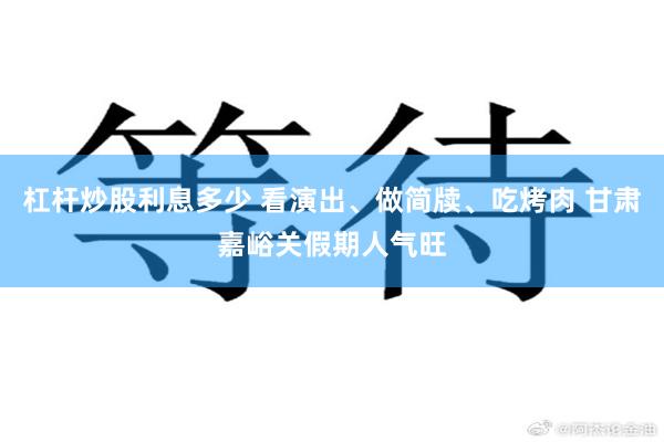 杠杆炒股利息多少 看演出、做简牍、吃烤肉 甘肃嘉峪关假期人气旺