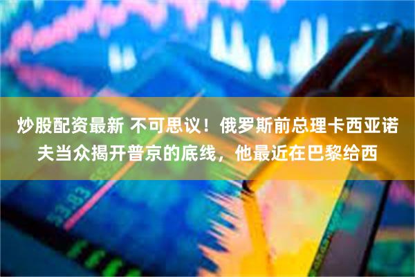 炒股配资最新 不可思议!俄罗斯前总理卡西亚诺夫当众揭开普京的底线,他最近在巴黎给西