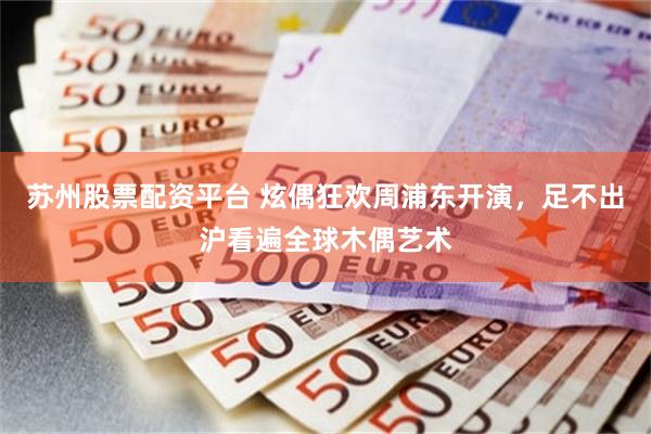 苏州股票配资平台 炫偶狂欢周浦东开演，足不出沪看遍全球木偶艺术