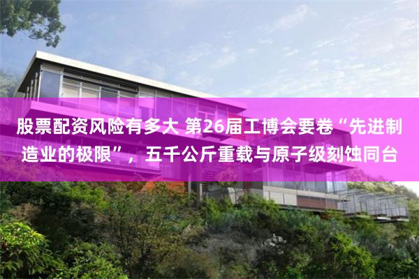 股票配资风险有多大 第26届工博会要卷“先进制造业的极限”，五千公斤重载与原子级刻蚀同台