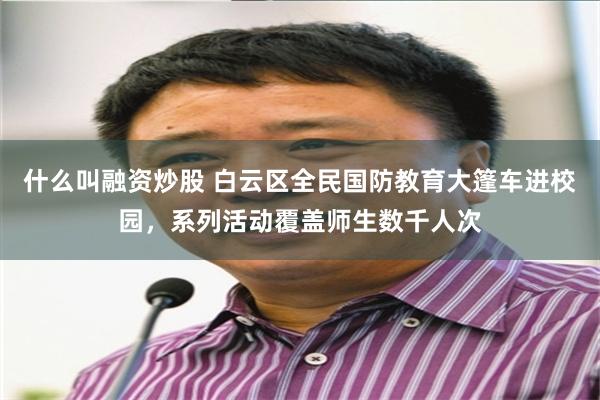 什么叫融资炒股 白云区全民国防教育大篷车进校园，系列活动覆盖师生数千人次