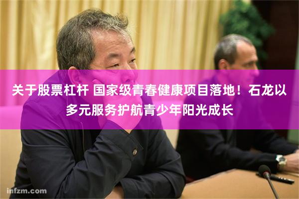 关于股票杠杆 国家级青春健康项目落地！石龙以多元服务护航青少年阳光成长