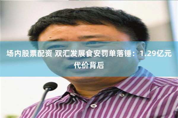 场内股票配资 双汇发展食安罚单落锤：1.29亿元代价背后