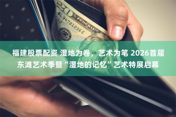 福建股票配资 湿地为卷，艺术为笔 2026首届东滩艺术季暨“湿地的记忆”艺术特展启幕