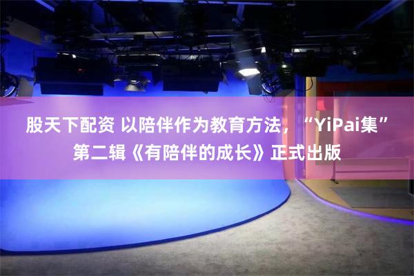 股天下配资 以陪伴作为教育方法，“YiPai集”第二辑《有陪伴的成长》正式出版