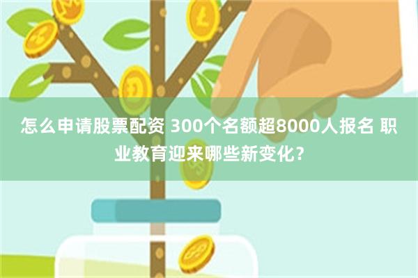 怎么申请股票配资 300个名额超8000人报名 职业教育迎来哪些新变化？