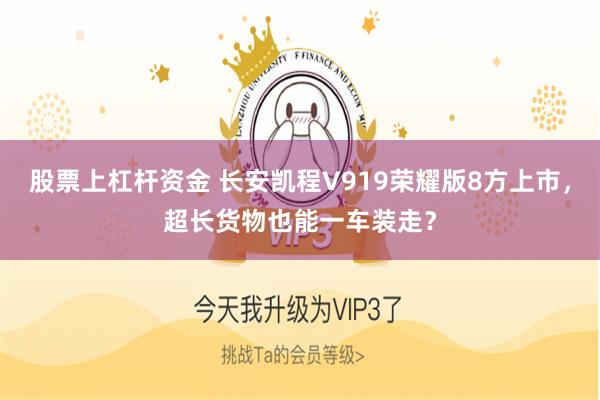股票上杠杆资金 长安凯程V919荣耀版8方上市，超长货物也能一车装走？