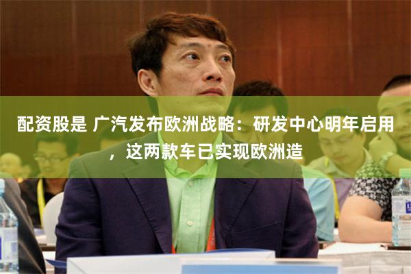 配资股是 广汽发布欧洲战略：研发中心明年启用，这两款车已实现欧洲造